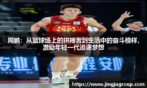 周鹏：从篮球场上的拼搏者到生活中的奋斗榜样，激励年轻一代追逐梦想