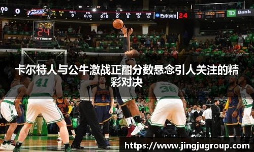 卡尔特人与公牛激战正酣分数悬念引人关注的精彩对决